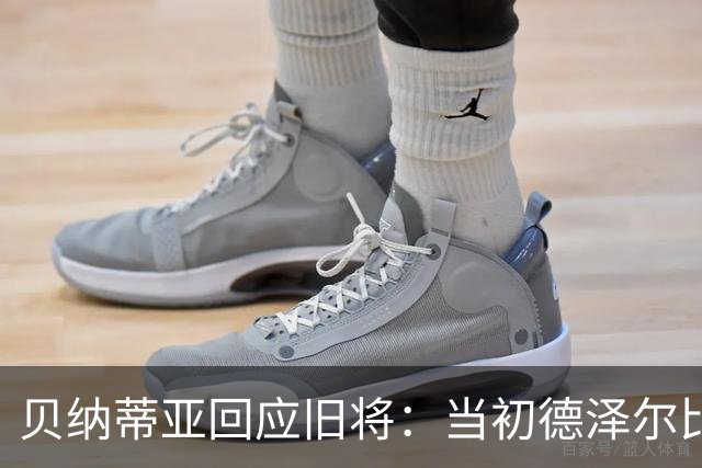 贝纳蒂亚回应旧将：当初德泽尔比施压要求续约你，但之后你松懈了